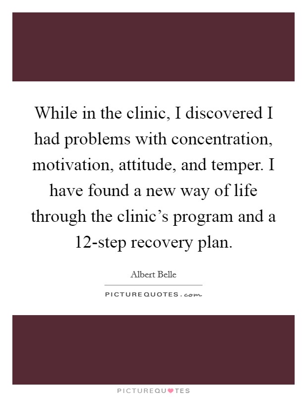 While in the clinic, I discovered I had problems with concentration, motivation, attitude, and temper. I have found a new way of life through the clinic's program and a 12-step recovery plan Picture Quote #1