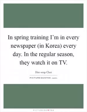 In spring training I’m in every newspaper (in Korea) every day. In the regular season, they watch it on TV Picture Quote #1
