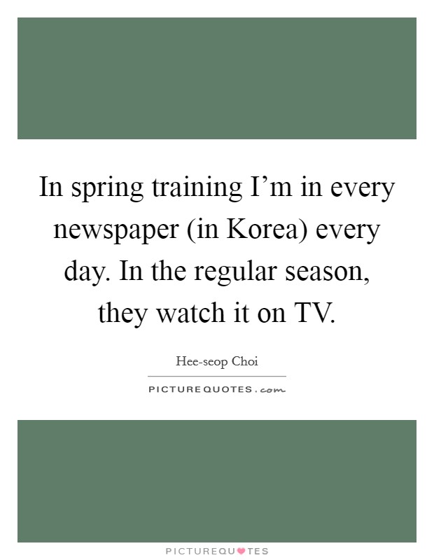 In spring training I'm in every newspaper (in Korea) every day. In the regular season, they watch it on TV Picture Quote #1