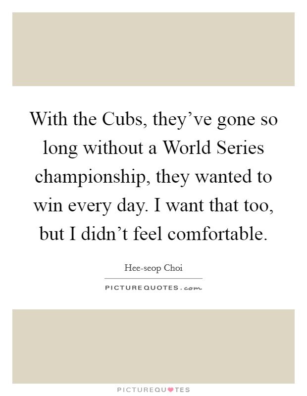 With the Cubs, they've gone so long without a World Series championship, they wanted to win every day. I want that too, but I didn't feel comfortable Picture Quote #1
