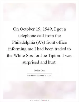 On October 19, 1949, I got a telephone call from the Philadelphia (A’s) front office informing me I had been traded to the White Sox for Joe Tipton. I was surprised and hurt Picture Quote #1