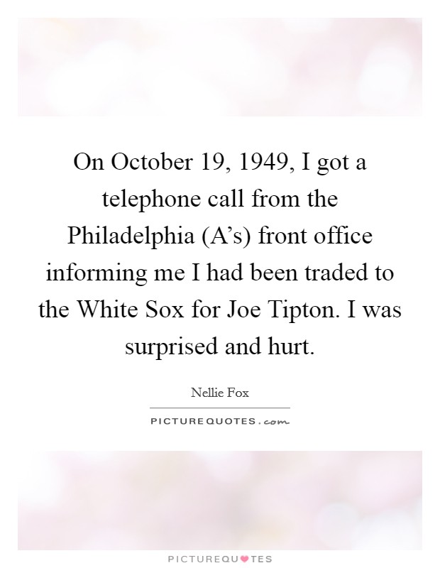 On October 19, 1949, I got a telephone call from the Philadelphia (A's) front office informing me I had been traded to the White Sox for Joe Tipton. I was surprised and hurt Picture Quote #1