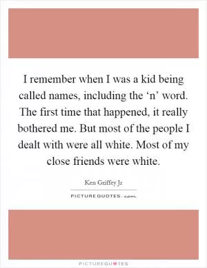I remember when I was a kid being called names, including the ‘n’ word. The first time that happened, it really bothered me. But most of the people I dealt with were all white. Most of my close friends were white Picture Quote #1