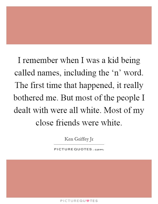I remember when I was a kid being called names, including the ‘n' word. The first time that happened, it really bothered me. But most of the people I dealt with were all white. Most of my close friends were white Picture Quote #1
