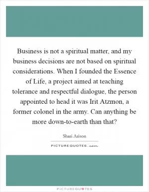 Business is not a spiritual matter, and my business decisions are not based on spiritual considerations. When I founded the Essence of Life, a project aimed at teaching tolerance and respectful dialogue, the person appointed to head it was Irit Atzmon, a former colonel in the army. Can anything be more down-to-earth than that? Picture Quote #1