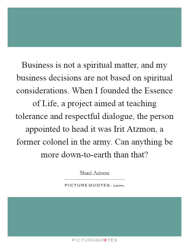 Business is not a spiritual matter, and my business decisions are not based on spiritual considerations. When I founded the Essence of Life, a project aimed at teaching tolerance and respectful dialogue, the person appointed to head it was Irit Atzmon, a former colonel in the army. Can anything be more down-to-earth than that? Picture Quote #1