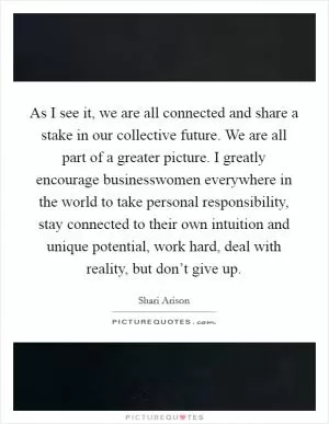 As I see it, we are all connected and share a stake in our collective future. We are all part of a greater picture. I greatly encourage businesswomen everywhere in the world to take personal responsibility, stay connected to their own intuition and unique potential, work hard, deal with reality, but don’t give up Picture Quote #1