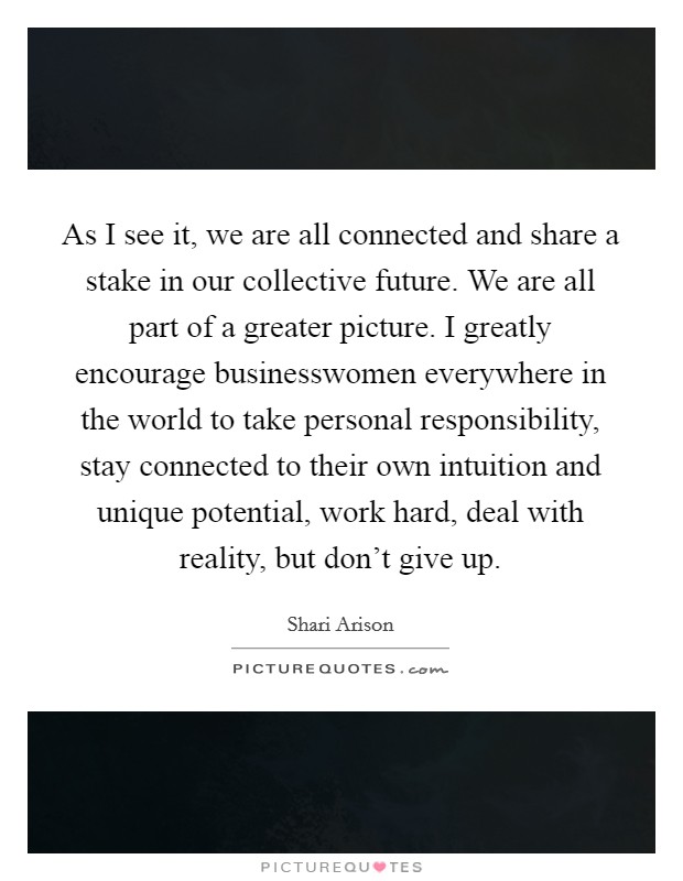 As I see it, we are all connected and share a stake in our collective future. We are all part of a greater picture. I greatly encourage businesswomen everywhere in the world to take personal responsibility, stay connected to their own intuition and unique potential, work hard, deal with reality, but don't give up Picture Quote #1
