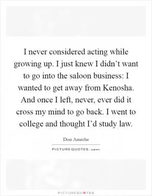 I never considered acting while growing up. I just knew I didn’t want to go into the saloon business: I wanted to get away from Kenosha. And once I left, never, ever did it cross my mind to go back. I went to college and thought I’d study law Picture Quote #1