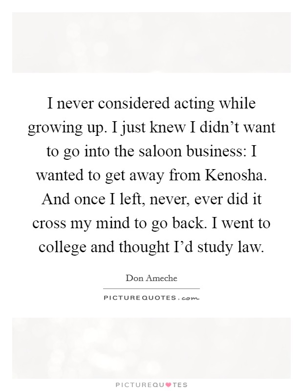 I never considered acting while growing up. I just knew I didn't want to go into the saloon business: I wanted to get away from Kenosha. And once I left, never, ever did it cross my mind to go back. I went to college and thought I'd study law Picture Quote #1