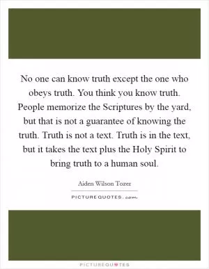 No one can know truth except the one who obeys truth. You think you know truth. People memorize the Scriptures by the yard, but that is not a guarantee of knowing the truth. Truth is not a text. Truth is in the text, but it takes the text plus the Holy Spirit to bring truth to a human soul Picture Quote #1