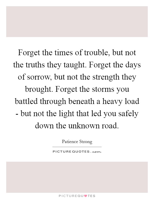 Forget the times of trouble, but not the truths they taught. Forget the days of sorrow, but not the strength they brought. Forget the storms you battled through beneath a heavy load - but not the light that led you safely down the unknown road Picture Quote #1