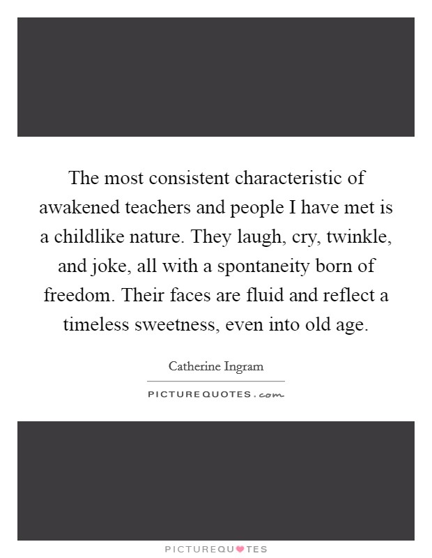 The most consistent characteristic of awakened teachers and people I have met is a childlike nature. They laugh, cry, twinkle, and joke, all with a spontaneity born of freedom. Their faces are fluid and reflect a timeless sweetness, even into old age Picture Quote #1