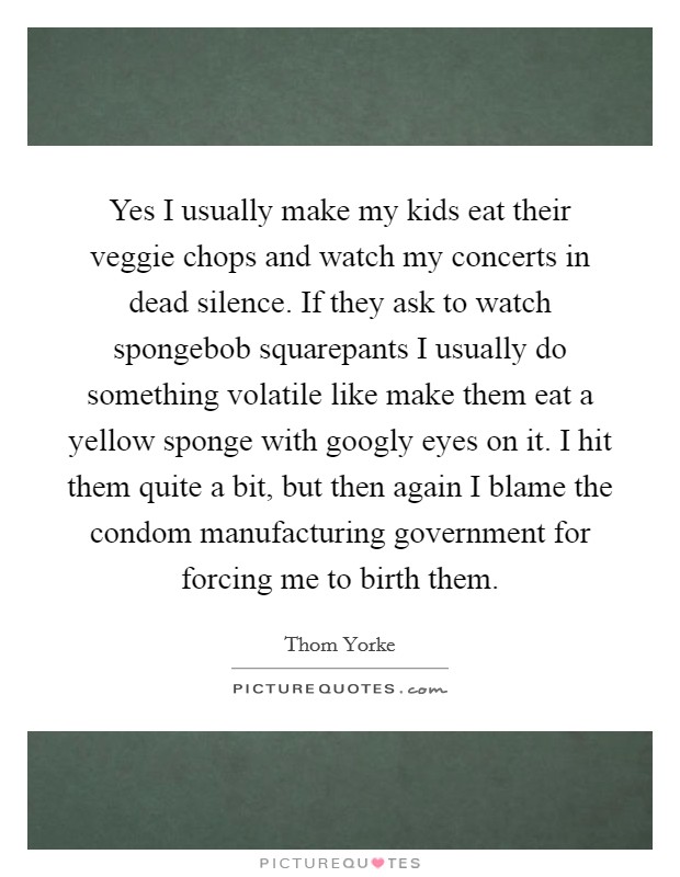 Yes I usually make my kids eat their veggie chops and watch my concerts in dead silence. If they ask to watch spongebob squarepants I usually do something volatile like make them eat a yellow sponge with googly eyes on it. I hit them quite a bit, but then again I blame the condom manufacturing government for forcing me to birth them Picture Quote #1
