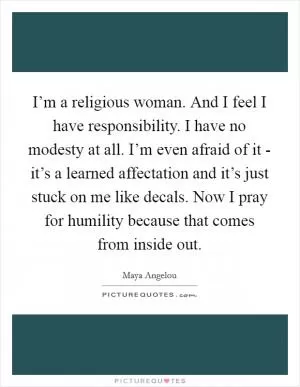 I’m a religious woman. And I feel I have responsibility. I have no modesty at all. I’m even afraid of it - it’s a learned affectation and it’s just stuck on me like decals. Now I pray for humility because that comes from inside out Picture Quote #1