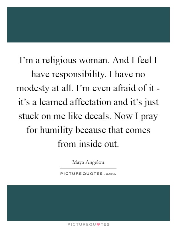 I'm a religious woman. And I feel I have responsibility. I have no modesty at all. I'm even afraid of it - it's a learned affectation and it's just stuck on me like decals. Now I pray for humility because that comes from inside out Picture Quote #1