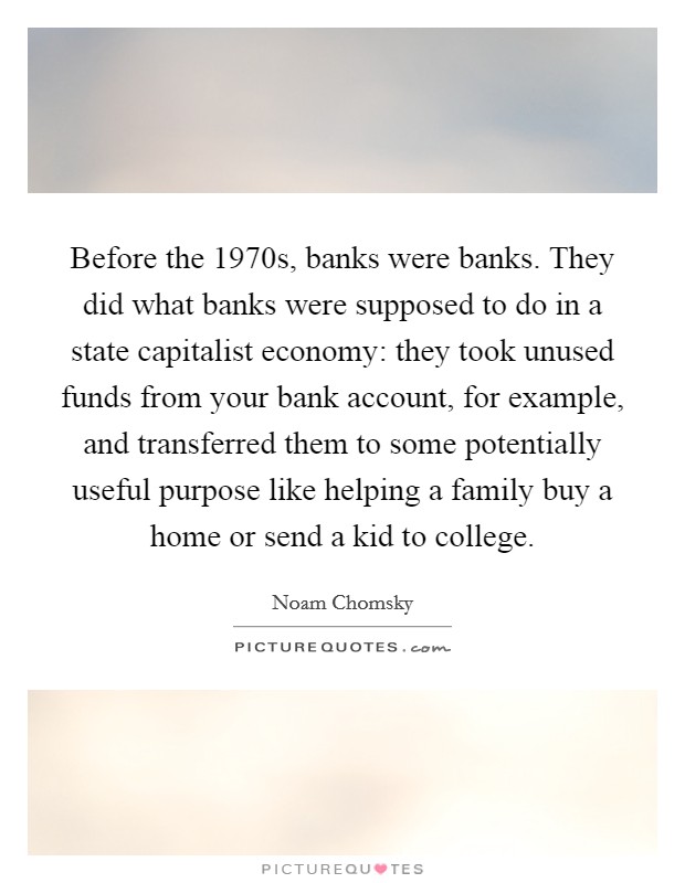 Before the 1970s, banks were banks. They did what banks were supposed to do in a state capitalist economy: they took unused funds from your bank account, for example, and transferred them to some potentially useful purpose like helping a family buy a home or send a kid to college Picture Quote #1