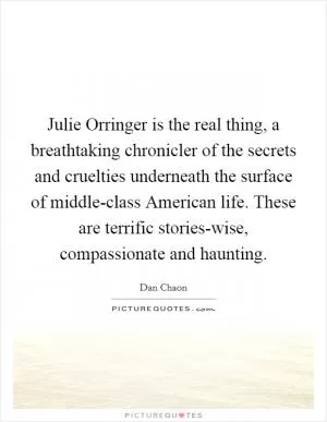 Julie Orringer is the real thing, a breathtaking chronicler of the secrets and cruelties underneath the surface of middle-class American life. These are terrific stories-wise, compassionate and haunting Picture Quote #1