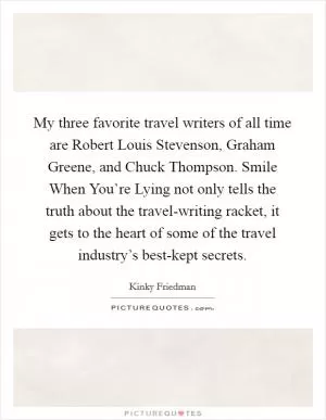 My three favorite travel writers of all time are Robert Louis Stevenson, Graham Greene, and Chuck Thompson. Smile When You’re Lying not only tells the truth about the travel-writing racket, it gets to the heart of some of the travel industry’s best-kept secrets Picture Quote #1