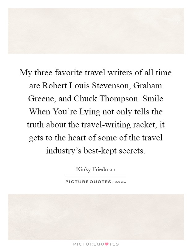 My three favorite travel writers of all time are Robert Louis Stevenson, Graham Greene, and Chuck Thompson. Smile When You're Lying not only tells the truth about the travel-writing racket, it gets to the heart of some of the travel industry's best-kept secrets Picture Quote #1