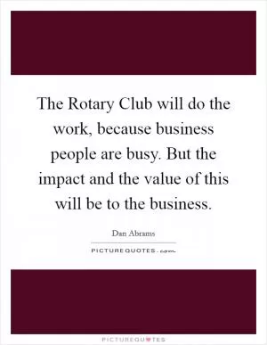 The Rotary Club will do the work, because business people are busy. But the impact and the value of this will be to the business Picture Quote #1