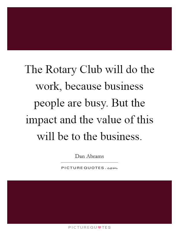 The Rotary Club will do the work, because business people are busy. But the impact and the value of this will be to the business Picture Quote #1