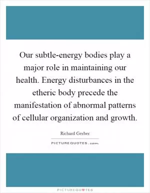 Our subtle-energy bodies play a major role in maintaining our health. Energy disturbances in the etheric body precede the manifestation of abnormal patterns of cellular organization and growth Picture Quote #1