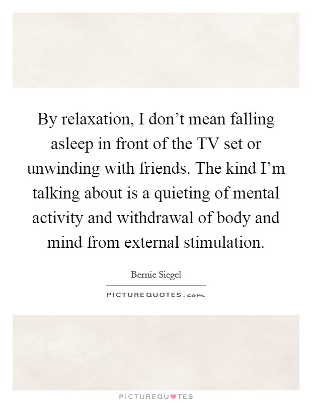 By relaxation, I don't mean falling asleep in front of the TV set or unwinding with friends. The kind I'm talking about is a quieting of mental activity and withdrawal of body and mind from external stimulation Picture Quote #1