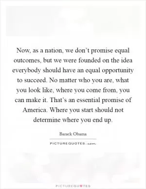 Now, as a nation, we don’t promise equal outcomes, but we were founded on the idea everybody should have an equal opportunity to succeed. No matter who you are, what you look like, where you come from, you can make it. That’s an essential promise of America. Where you start should not determine where you end up Picture Quote #1