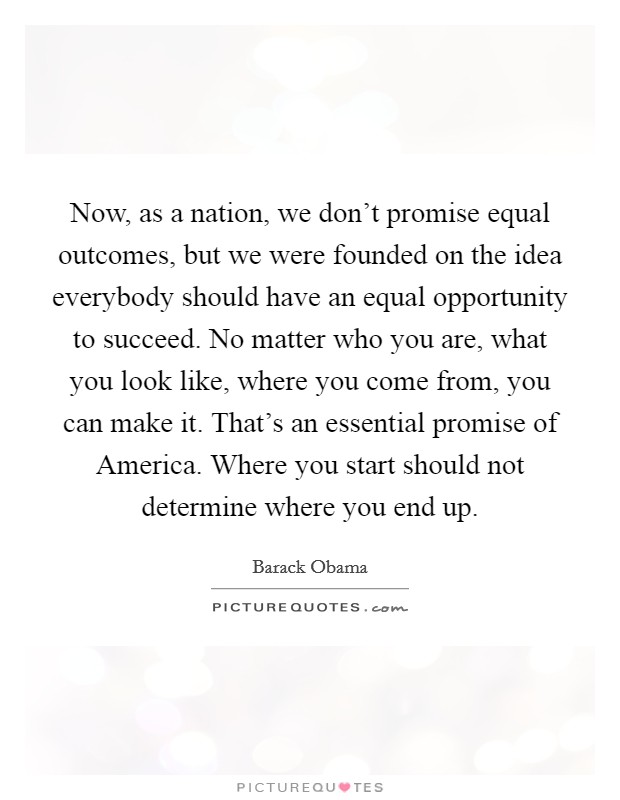 Now, as a nation, we don't promise equal outcomes, but we were founded on the idea everybody should have an equal opportunity to succeed. No matter who you are, what you look like, where you come from, you can make it. That's an essential promise of America. Where you start should not determine where you end up Picture Quote #1