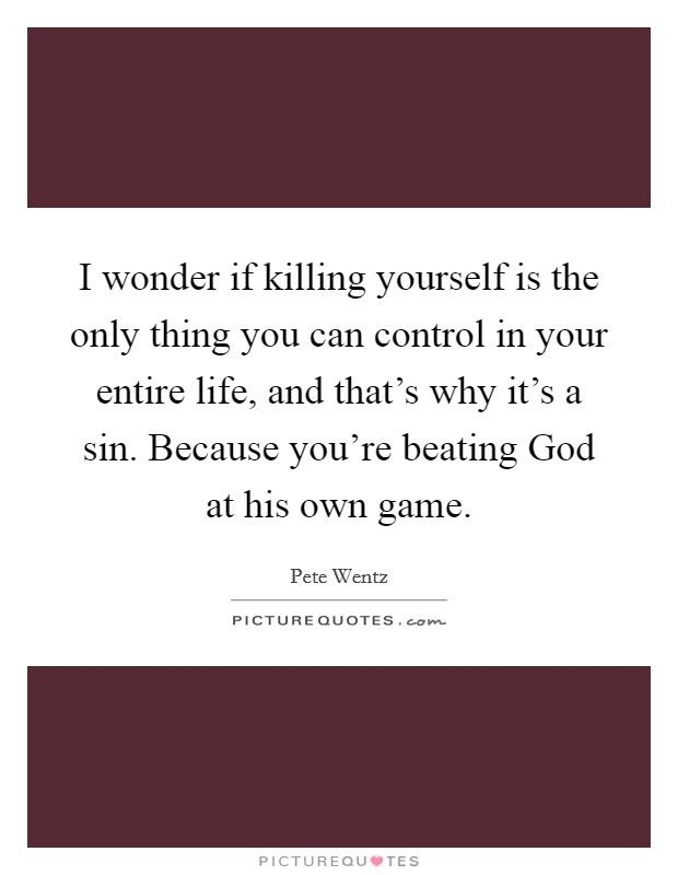 I wonder if killing yourself is the only thing you can control in your entire life, and that's why it's a sin. Because you're beating God at his own game Picture Quote #1