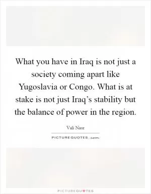 What you have in Iraq is not just a society coming apart like Yugoslavia or Congo. What is at stake is not just Iraq’s stability but the balance of power in the region Picture Quote #1