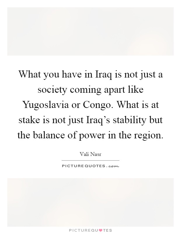 What you have in Iraq is not just a society coming apart like Yugoslavia or Congo. What is at stake is not just Iraq's stability but the balance of power in the region Picture Quote #1