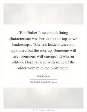 [Ella Baker]’s second defining characteristic was her dislike of top-down leadership... ‘She felt leaders were not appointed but the rose up. Someone will rise. Someone will emerge’. It was an attitude Baker shared with some of the older women in the movement Picture Quote #1