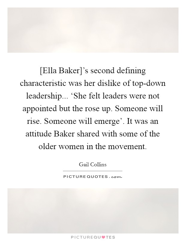 [Ella Baker]'s second defining characteristic was her dislike of top-down leadership... ‘She felt leaders were not appointed but the rose up. Someone will rise. Someone will emerge'. It was an attitude Baker shared with some of the older women in the movement Picture Quote #1