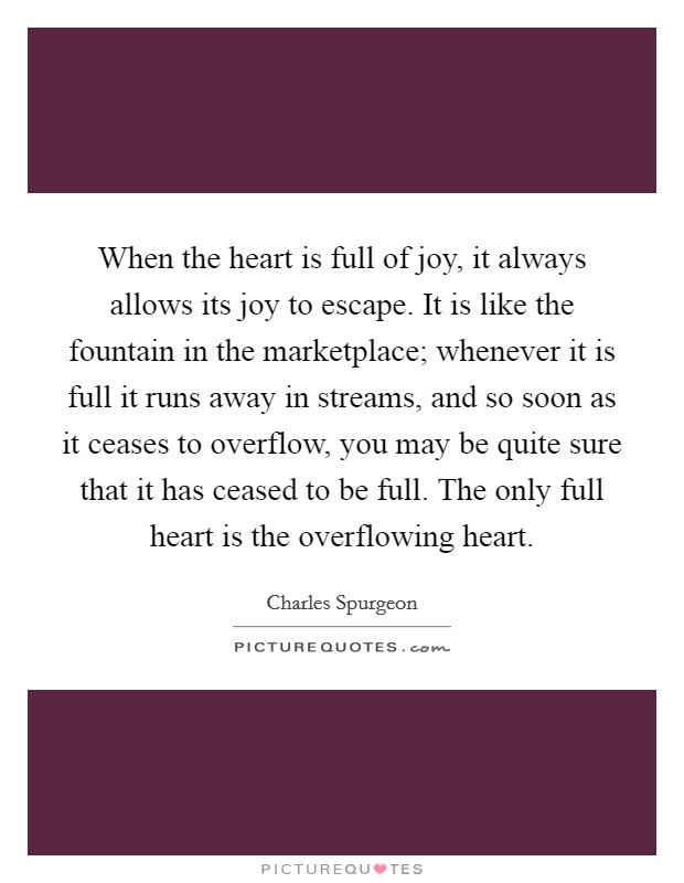 When the heart is full of joy, it always allows its joy to escape. It is like the fountain in the marketplace; whenever it is full it runs away in streams, and so soon as it ceases to overflow, you may be quite sure that it has ceased to be full. The only full heart is the overflowing heart Picture Quote #1