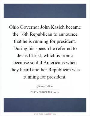 Ohio Governor John Kasich became the 16th Republican to announce that he is running for president. During his speech he referred to Jesus Christ, which is ironic because so did Americans when they heard another Republican was running for president Picture Quote #1
