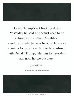 Donald Trump’s not backing down. Yesterday he said he doesn’t need to be lectured by the other Republican candidates, who he says have no business running for president. Not to be confused with Donald Trump, who ran for president and now has no business Picture Quote #1