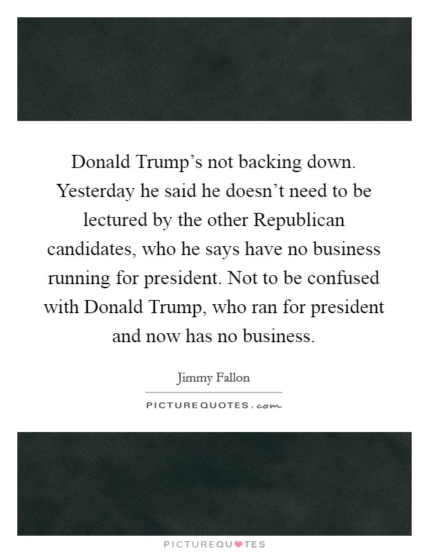 Donald Trump's not backing down. Yesterday he said he doesn't need to be lectured by the other Republican candidates, who he says have no business running for president. Not to be confused with Donald Trump, who ran for president and now has no business Picture Quote #1