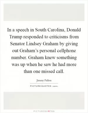 In a speech in South Carolina, Donald Trump responded to criticisms from Senator Lindsey Graham by giving out Graham’s personal cellphone number. Graham knew something was up when he saw he had more than one missed call Picture Quote #1