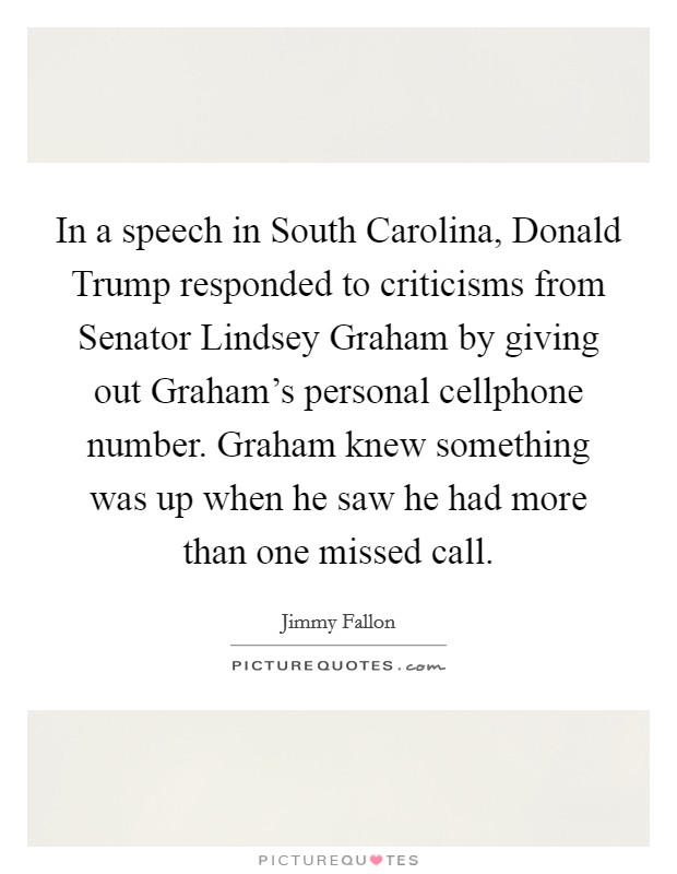 In a speech in South Carolina, Donald Trump responded to criticisms from Senator Lindsey Graham by giving out Graham's personal cellphone number. Graham knew something was up when he saw he had more than one missed call Picture Quote #1