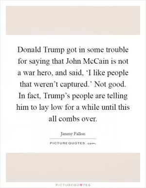 Donald Trump got in some trouble for saying that John McCain is not a war hero, and said, ‘I like people that weren’t captured.’ Not good. In fact, Trump’s people are telling him to lay low for a while until this all combs over Picture Quote #1