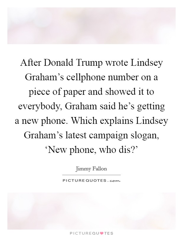 After Donald Trump wrote Lindsey Graham's cellphone number on a piece of paper and showed it to everybody, Graham said he's getting a new phone. Which explains Lindsey Graham's latest campaign slogan, ‘New phone, who dis?' Picture Quote #1