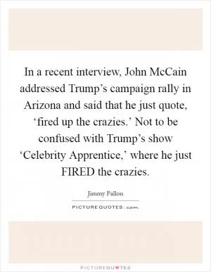 In a recent interview, John McCain addressed Trump’s campaign rally in Arizona and said that he just quote, ‘fired up the crazies.’ Not to be confused with Trump’s show ‘Celebrity Apprentice,’ where he just FIRED the crazies Picture Quote #1
