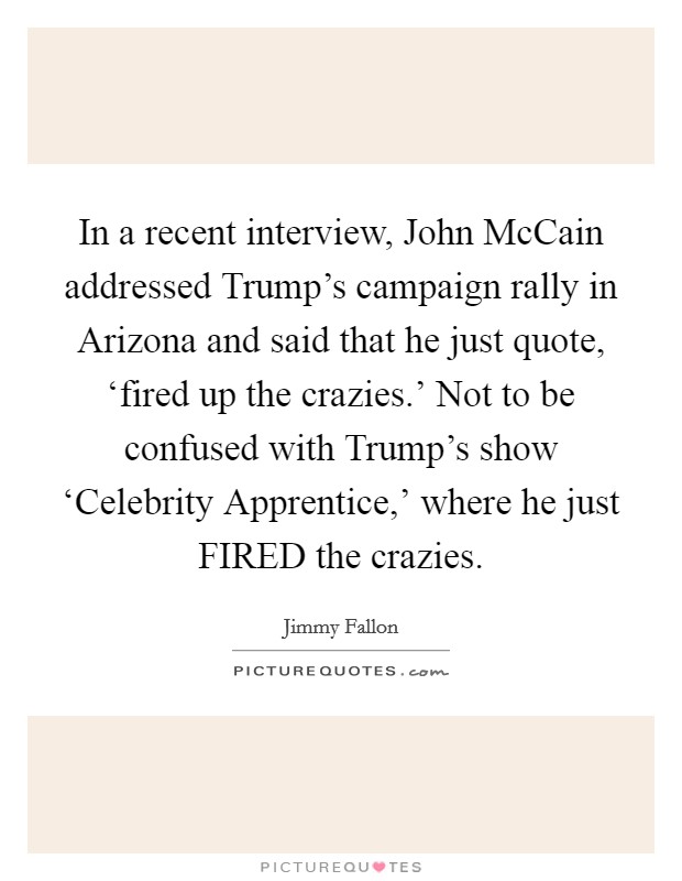 In a recent interview, John McCain addressed Trump's campaign rally in Arizona and said that he just quote, ‘fired up the crazies.' Not to be confused with Trump's show ‘Celebrity Apprentice,' where he just FIRED the crazies Picture Quote #1
