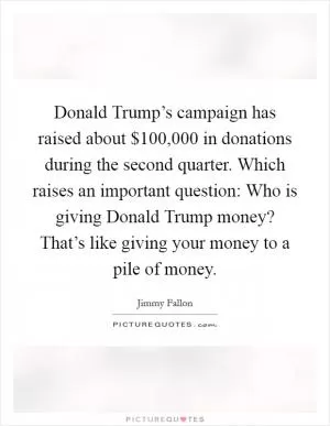 Donald Trump’s campaign has raised about $100,000 in donations during the second quarter. Which raises an important question: Who is giving Donald Trump money? That’s like giving your money to a pile of money Picture Quote #1
