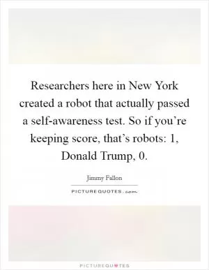 Researchers here in New York created a robot that actually passed a self-awareness test. So if you’re keeping score, that’s robots: 1, Donald Trump, 0 Picture Quote #1