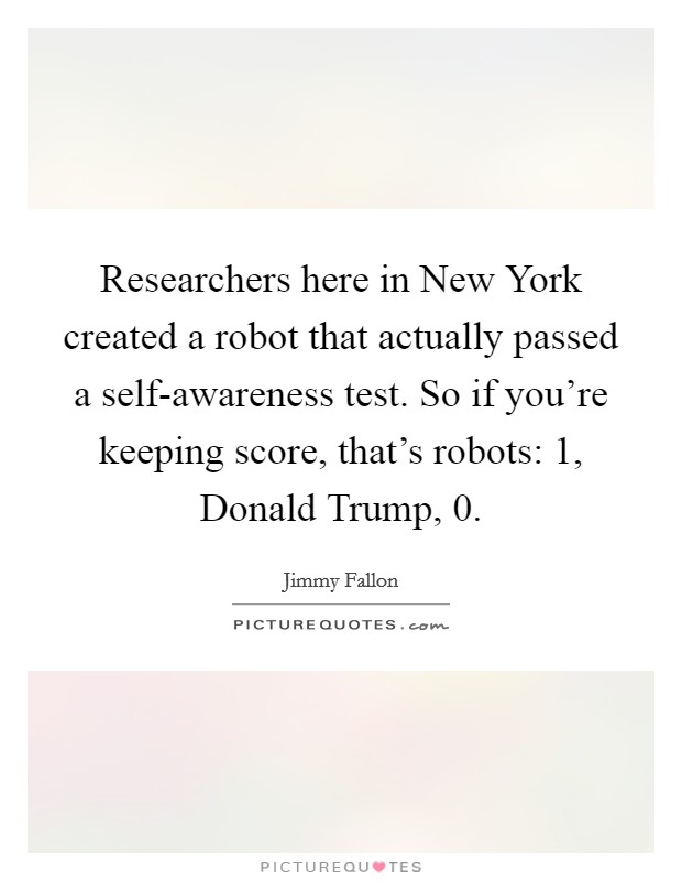 Researchers here in New York created a robot that actually passed a self-awareness test. So if you're keeping score, that's robots: 1, Donald Trump, 0 Picture Quote #1