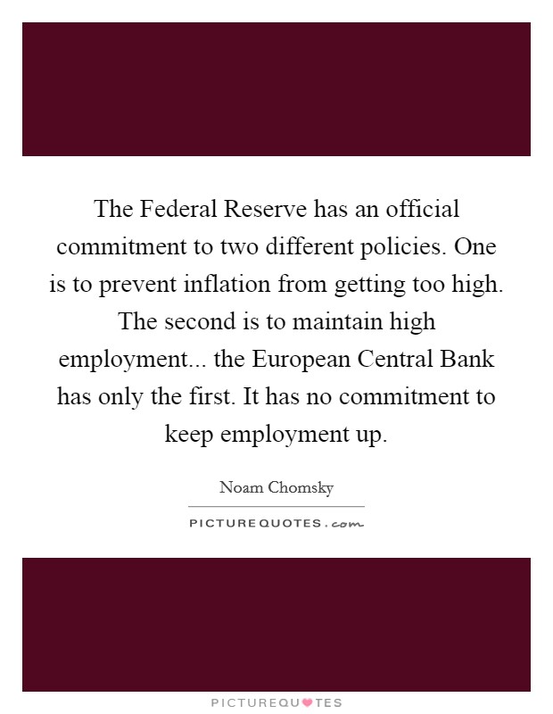 The Federal Reserve has an official commitment to two different policies. One is to prevent inflation from getting too high. The second is to maintain high employment... the European Central Bank has only the first. It has no commitment to keep employment up Picture Quote #1