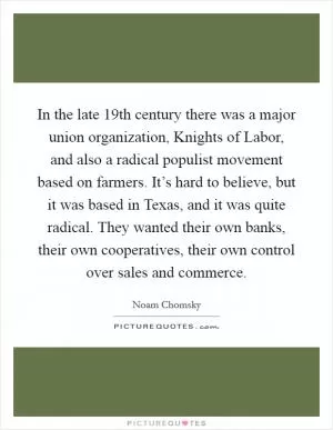 In the late 19th century there was a major union organization, Knights of Labor, and also a radical populist movement based on farmers. It’s hard to believe, but it was based in Texas, and it was quite radical. They wanted their own banks, their own cooperatives, their own control over sales and commerce Picture Quote #1